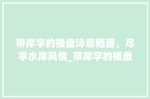 带岸字的楼盘诗意栖居，尽享水岸风情_带岸字的楼盘是什么意思