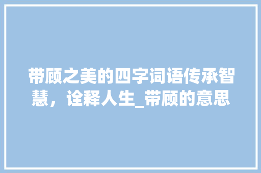 带顾之美的四字词语传承智慧，诠释人生_带顾的意思的四字词语