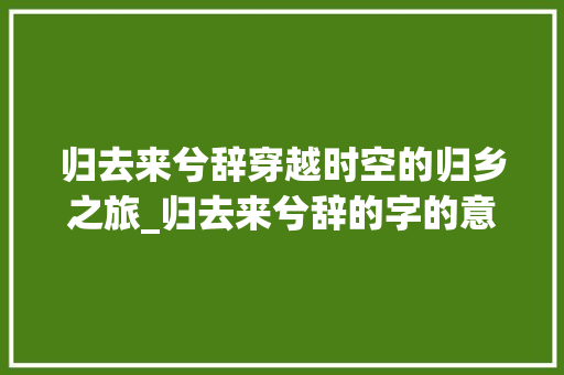 归去来兮辞穿越时空的归乡之旅_归去来兮辞的字的意思
