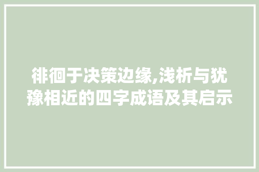 徘徊于决策边缘,浅析与犹豫相近的四字成语及其启示_与犹豫相近的意思四字成语