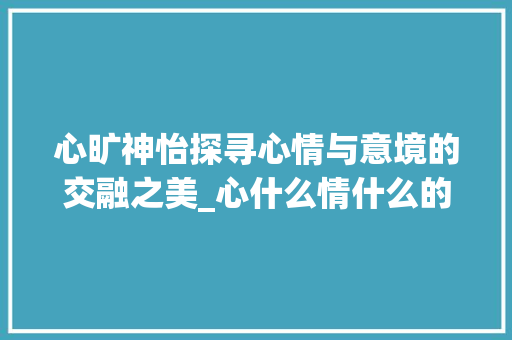 心旷神怡探寻心情与意境的交融之美_心什么情什么的意思ing的字
