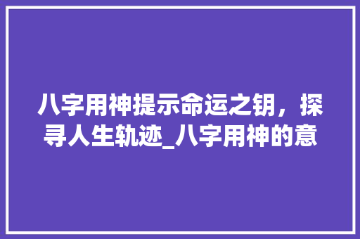 八字用神提示命运之钥，探寻人生轨迹_八字用神的意思及含义