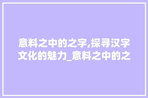 意料之中的之字,探寻汉字文化的魅力_意料之中的之字什么意思