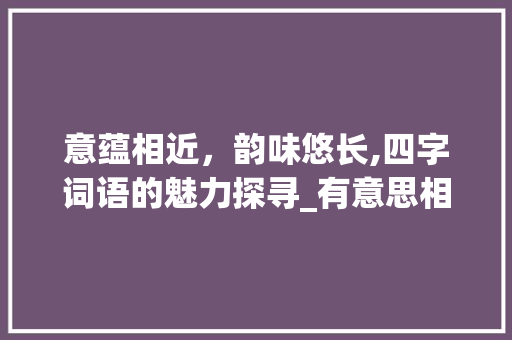 意蕴相近，韵味悠长,四字词语的魅力探寻_有意思相近的词语四字