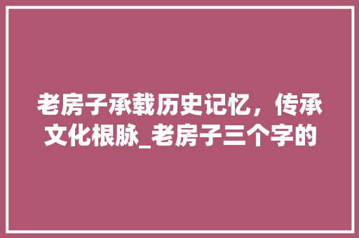 老房子承载历史记忆，传承文化根脉_老房子三个字的意思