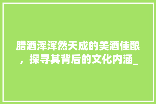 腊酒浑浑然天成的美酒佳酿，探寻其背后的文化内涵_腊酒浑的浑字什么意思 创作范文