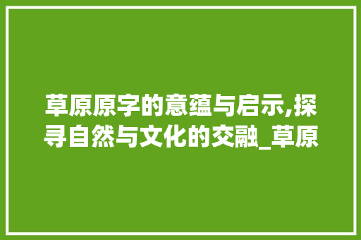 草原原字的意蕴与启示,探寻自然与文化的交融_草原的原字有什么意思