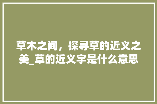 草木之间，探寻草的近义之美_草的近义字是什么意思