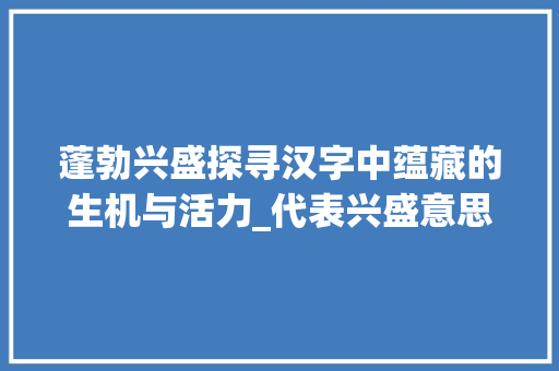 蓬勃兴盛探寻汉字中蕴藏的生机与活力_代表兴盛意思的字有哪些 词句相关