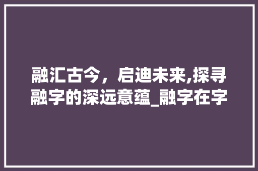 融汇古今，启迪未来,探寻融字的深远意蕴_融字在字典里的意思是啥