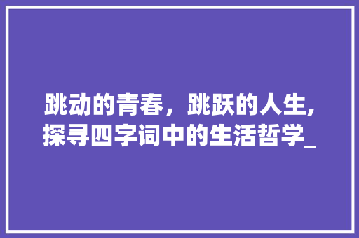 跳动的青春，跳跃的人生,探寻四字词中的生活哲学_有跳的意思的四字词