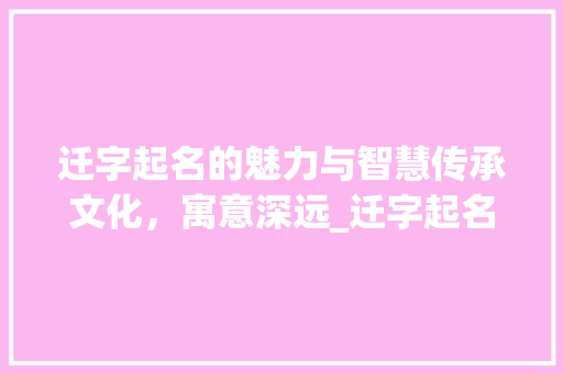 迁字起名的魅力与智慧传承文化，寓意深远_迁字起名字的意思和含义