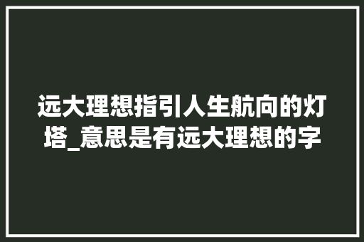 远大理想指引人生航向的灯塔_意思是有远大理想的字