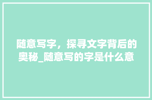 随意写字，探寻文字背后的奥秘_随意写的字是什么意思啊