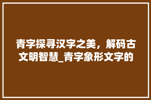 青字探寻汉字之美，解码古文明智慧_青字象形文字的意思是