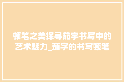 顿笔之美探寻茄字书写中的艺术魅力_茄字的书写顿笔是什么意思