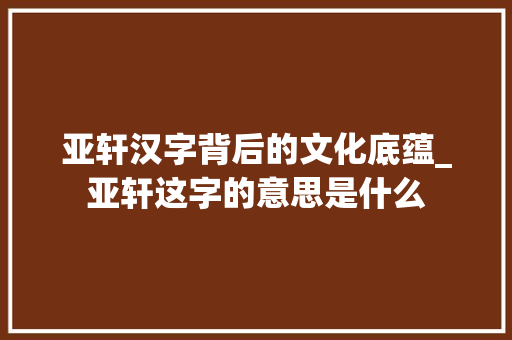 亚轩汉字背后的文化底蕴_亚轩这字的意思是什么