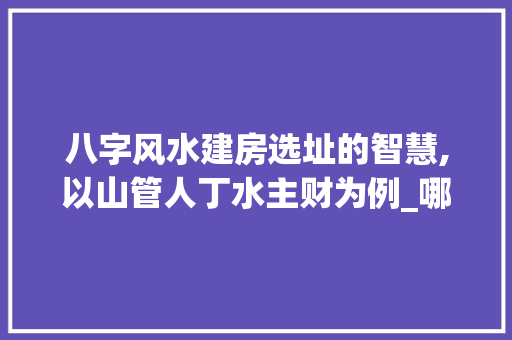 八字风水建房选址的智慧,以山管人丁水主财为例_哪个八字代表建房的意思
