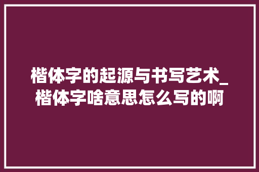 楷体字的起源与书写艺术_楷体字啥意思怎么写的啊