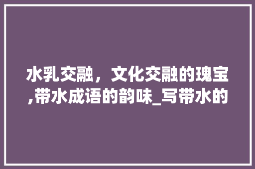 水乳交融，文化交融的瑰宝,带水成语的韵味_写带水的意思的四字成语