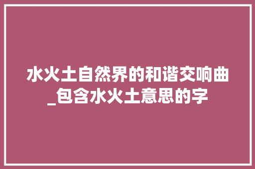水火土自然界的和谐交响曲_包含水火土意思的字