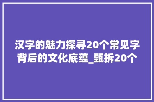 汉字的魅力探寻20个常见字背后的文化底蕴_甄拆20个常见字的意思