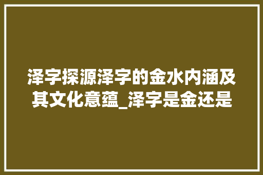 泽字探源泽字的金水内涵及其文化意蕴_泽字是金还是水的意思啊