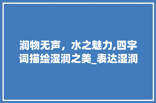 润物无声，水之魅力,四字词描绘湿润之美_表达湿润的意思的四字词