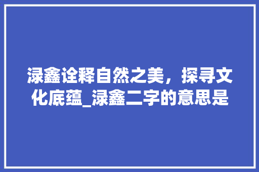 渌鑫诠释自然之美，探寻文化底蕴_渌鑫二字的意思是什么啊