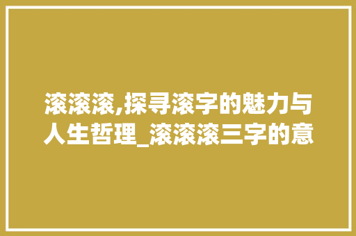 滚滚滚,探寻滚字的魅力与人生哲理_滚滚滚三字的意思和造句