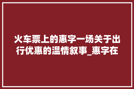 火车票上的惠字一场关于出行优惠的温情叙事_惠字在火车票上的意思 演讲稿范文