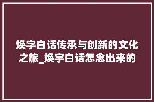 焕字白话传承与创新的文化之旅_焕字白话怎念出来的意思
