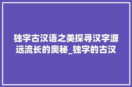 独字古汉语之美探寻汉字源远流长的奥秘_独字的古汉语意思