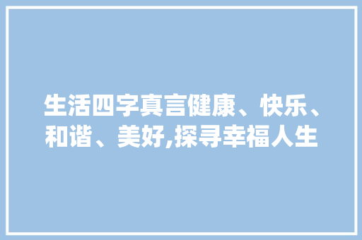 生活四字真言健康、快乐、和谐、美好,探寻幸福人生之路_生活四字真言的意思是什么 职场应用