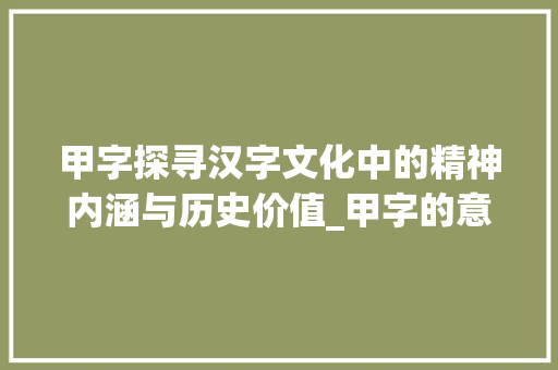 甲字探寻汉字文化中的精神内涵与历史价值_甲字的意义是什么意思