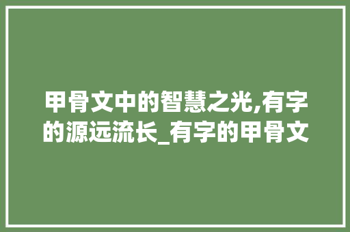 甲骨文中的智慧之光,有字的源远流长_有字的甲骨文意思和写法 合同协议范文