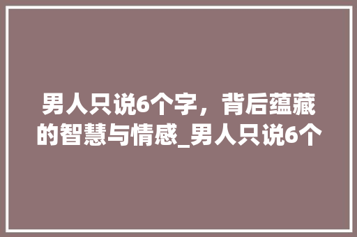 男人只说6个字，背后蕴藏的智慧与情感_男人只说6个字的意思