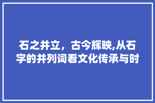 石之并立，古今辉映,从石字的并列词看文化传承与时代变迁_石字的并列词是什么意思 创作范文