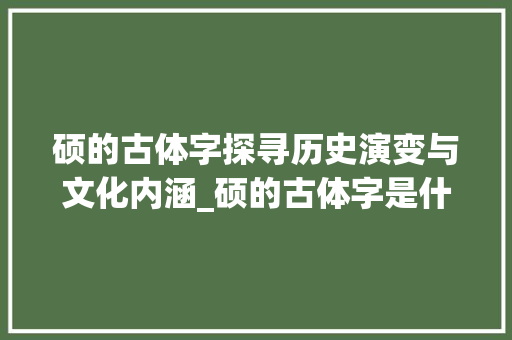 硕的古体字探寻历史演变与文化内涵_硕的古体字是什么意思呀
