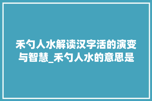 禾勺人水解读汉字活的演变与智慧_禾勺人水的意思是什么字