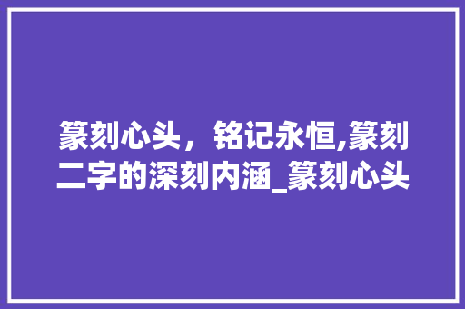 篆刻心头，铭记永恒,篆刻二字的深刻内涵_篆刻心头是你的字什么意思