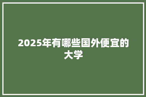2025年有哪些国外便宜的大学 合同协议范文