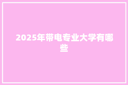 2025年带电专业大学有哪些 合同协议范文
