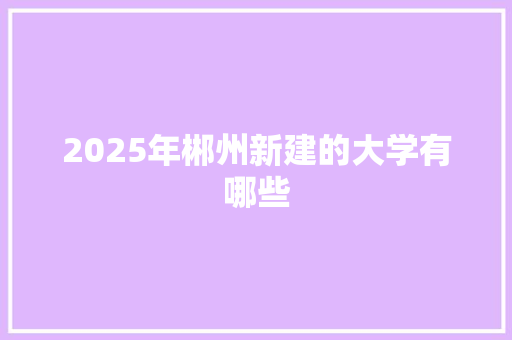 2025年郴州新建的大学有哪些