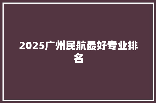 2025广州民航最好专业排名