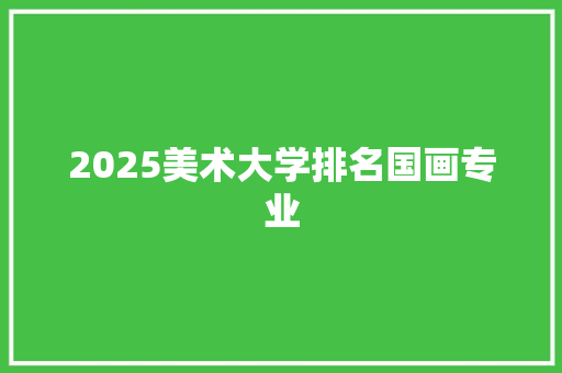 2025美术大学排名国画专业 合同协议范文
