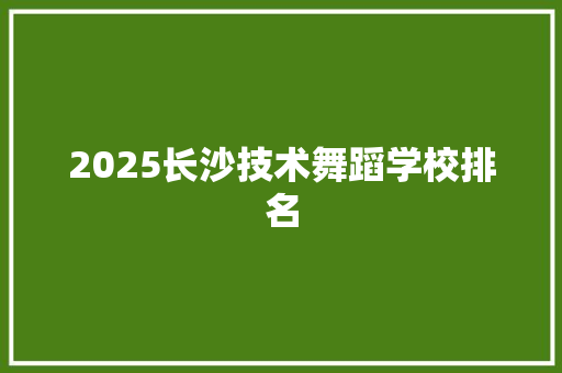2025长沙技术舞蹈学校排名 科技报告范文