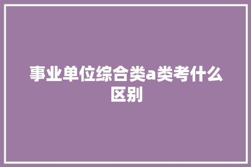 事业单位综合类a类考什么区别