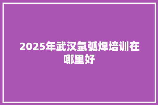 2025年武汉氩弧焊培训在哪里好