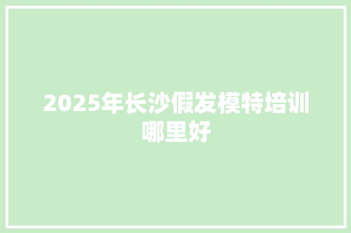 2025年长沙假发模特培训哪里好